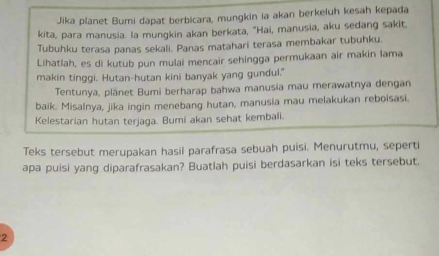 Jika planet Bumi dapat berbicara, mungkin ia akan berkeluh kesah kepada 
kita, para manusia. la mungkin akan berkata, “Hai, manusia, aku sedang sakit. 
Tubuhku terasa panas sekali. Panas matahari terasa membakar tubuhku. 
Lihatlah, es di kutub pun mulai mencair sehingga permukaan air makin lama 
makin tinggi. Hutan-hutan kini banyak yang gundul." 
Tentunya, planet Bumi berharap bahwa manusia mau merawatnya dengan 
baik. Misalnya, jika ingin menebang hutan, manusia mau melakukan reboisasi. 
Kelestarian hutan terjaga. Bumi akan sehat kembali. 
Teks tersebut merupakan hasil parafrasa sebuah puisi. Menurutmu, seperti 
apa puisi yang diparafrasakan? Buatlah puisi berdasarkan isi teks tersebut. 
2