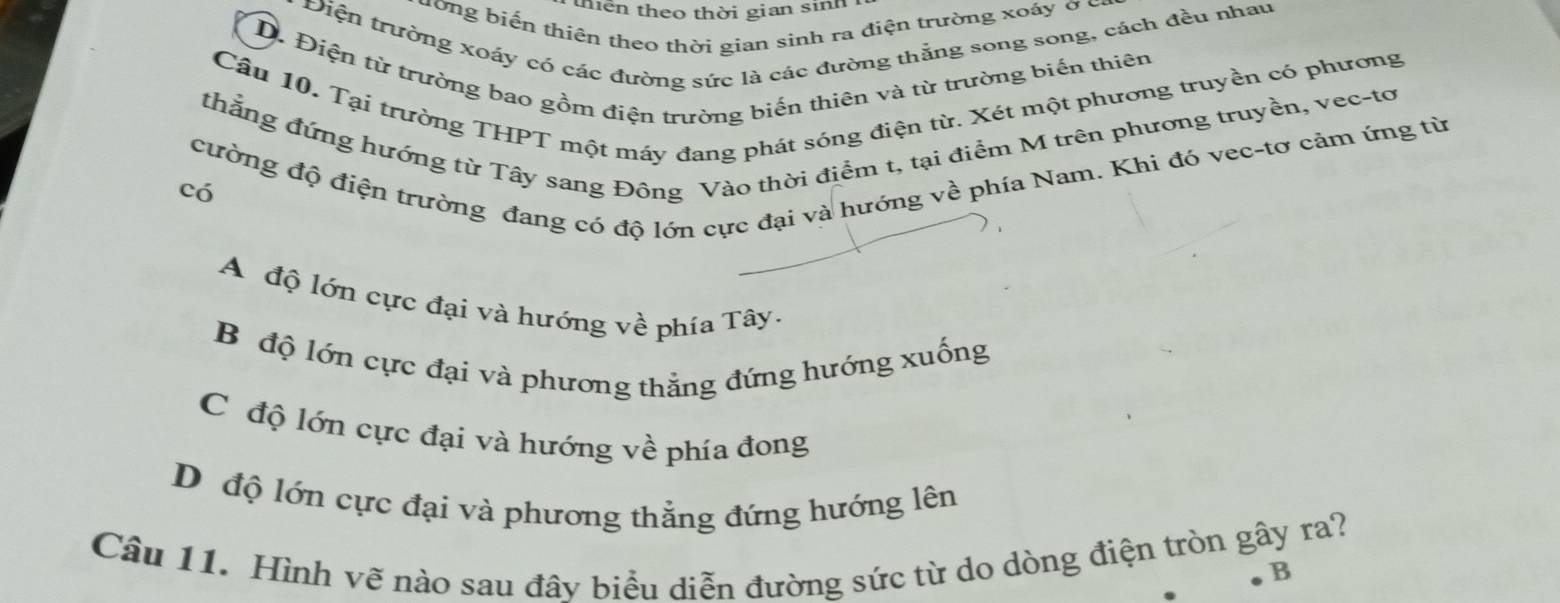 thiên theo thời gian sinh
ương biến thiên theo thời gian sinh ra điện trường xoáy ở c
Diện trường xoáy có các đường sức là các đường thắng song song, cách đều nhau
D. Điện từ trường bao gồm điện trường biến thiên và từ trường biến thiên
Câu 10. Tại trường THPT một máy đang phát sóng điện từ. Xét một phương truyền có phương
thẳng đứng hướng từ Tây sang Đông Vào thời điểm t, tại điểm M trên phương truyền, vec-tơ
cường độ điện trường đang có độ lớn cực đại và hướng về phía Nam. Khi đó vec-tơ cảm ứng từ
có
A độ lớn cực đại và hướng về phía Tây.
B độ lớn cực đại và phương thẳng đứng hướng xuống
C độ lớn cực đại và hướng về phía đong
D độ lớn cực đại và phương thẳng đứng hướng lên
Câu 11. Hình vẽ nào sau đây biểu diễn đường sức từ do dòng điện tròn gây ra?
B