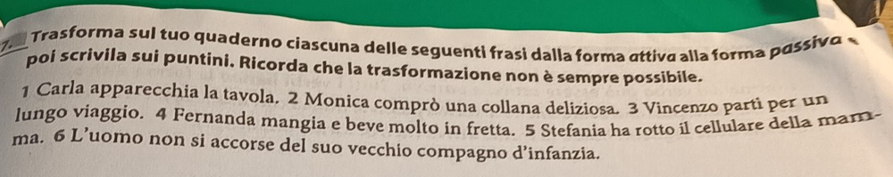 Trasforma sul tuo quaderno ciascuna delle seguenti frasi dalla forma áttiva alla forma pássivo 
poi scrivila sui puntini. Rícorda che la trasformazione non è sempre possibile. 
1 Carla apparecchia la tavola. 2 Monica comprò una collana deliziosa. 3 Vincenzo parti per un 
lungo viaggio. 4 Fernanda mangia e beve molto in fretta. 5 Stefania ha rotto il cellulare della mam- 
ma. 6 L’uomo non si accorse del suo vecchio compagno d’infanzia.