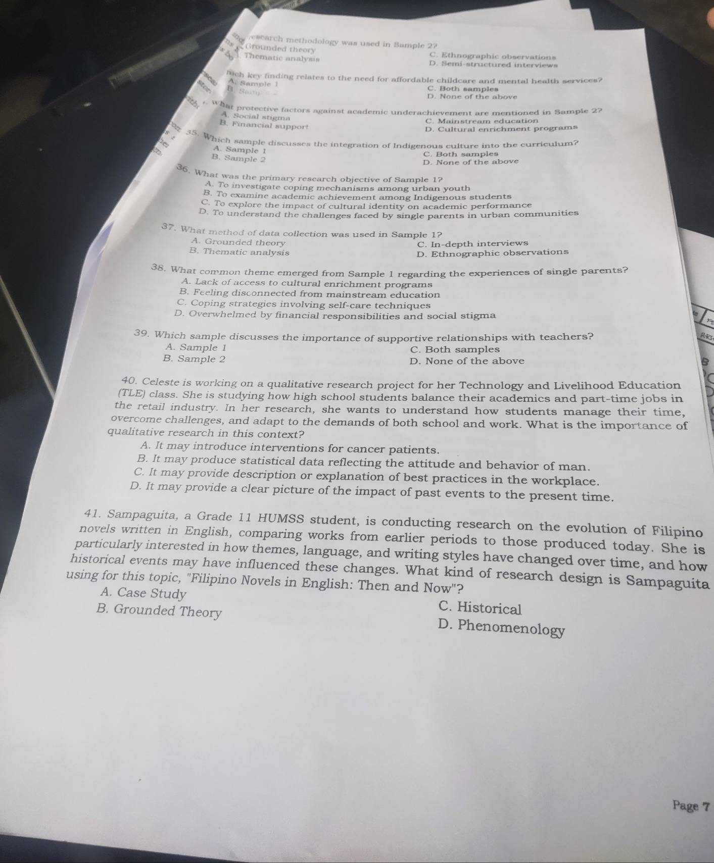 research methodology was used in Sample 2?
Grounded theory C. Ethnographic observations
s b Thematic analysis
D. Semi-structured interviews
hich key finding relates to the need for affordable childcare and mental health services?
sea A. Sample 1
Stan B. S
C. Both samples
D. None of the above
What protective factors against academic underachievement are mentioned in Sample 27
A. Social stigma
C. Mainstream education
B. Financial support
D. Cultural enrichment programs
55. Which sample discusses the integration of Indigenous culture into the curriculum?
A. Sample 1
C. Both samples
B. Sample 2
D. None of the above
36. What was the primary research objective of Sample 1?
A. To investigate coping mechanisms among urban youth
B. To examine academic achievement among Indigenous students
C. To explore the impact of cultural identity on academic performance
D. To understand the challenges faced by single parents in urban communities
37. What method of data collection was used in Sample 1?
A. Grounded theory
C. In-depth interviews
B. Thematic analysis D. Ethnographic observations
38. What common theme emerged from Sample 1 regarding the experiences of single parents?
A. Lack of access to cultural enrichment programs
B. Feeling disconnected from mainstream education
C. Coping strategies involving self-care techniques
D. Overwhelmed by financial responsibilities and social stigma
39. Which sample discusses the importance of supportive relationships with teachers? R
A. Sample 1 C. Both samples
B. Sample 2 D. None of the above B
40. Celeste is working on a qualitative research project for her Technology and Livelihood Education
(TLE) class. She is studying how high school students balance their academics and part-time jobs in
the retail industry. In her research, she wants to understand how students manage their time,
overcome challenges, and adapt to the demands of both school and work. What is the importance of
qualitative research in this context?
A. It may introduce interventions for cancer patients.
B. It may produce statistical data reflecting the attitude and behavior of man.
C. It may provide description or explanation of best practices in the workplace.
D. It may provide a clear picture of the impact of past events to the present time.
41. Sampaguita, a Grade 11 HUMSS student, is conducting research on the evolution of Filipino
novels written in English, comparing works from earlier periods to those produced today. She is
particularly interested in how themes, language, and writing styles have changed over time, and how
historical events may have influenced these changes. What kind of research design is Sampaguita
using for this topic, "Filipino Novels in English: Then and Now"?
A. Case Study
B. Grounded Theory
C. Historical
D. Phenomenology
Page 7