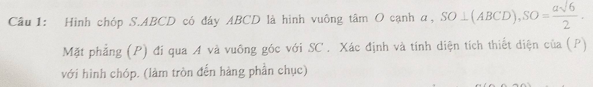 Hình chóp S. ABCD có đáy ABCD là hình vuông tâm O cạnh α, SO⊥ (ABCD), SO= asqrt(6)/2 . 
Mặt phẳng (P) đí qua A và vuông góc với SC . Xác định và tính diện tích thiết diện của (P) 
với hình chóp. (làm tròn đến hàng phần chục)