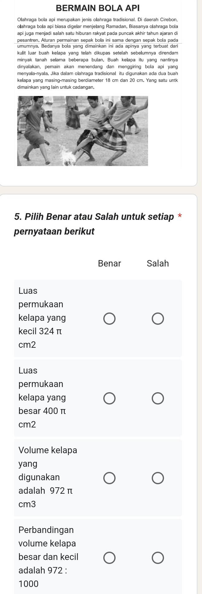 BERMAIN BOLA API
Olahraga bola api merupakan jenis olahraga tradisional. Di daerah Cirebon,
olahraga bola api biasa digelar menjelang Ramadan. Biasanya olahraga bola
api juga menjadi salah satu hiburan rakyat pada puncak akhir tahun ajaran di
pesantren, Aturan permainan sepak bola ini sama dengan sepak bola pada
umumnya. Bedanya bola yang dimainkan ini ada apinya yang terbuat dari
kulit luar buah kelapa yang telah dikupas setelah sebelumnya direndam
minyak tanah selama beberapa bulan, Buah kelapa itu yang nantinya
dinyalakan, pemain akan menendang dan menggiring bola api yang
menyala-nyala. Jika dalam olahraga tradisional itu digunakan ada dua buah
kelapa yang masing-masing berdiameter 18 cm dan 20 cm. Yang satu untk
dimainkan yang lain untuk cadangan.
5. Pilih Benar atau Salah untuk setiap *
pernyataan berikut
Benar Salah
Luas
permukaan
kelapa yang
kecil 324 π
cm2
Luas
permukaan
kelapa yang
besar 400 π
cm2
Volume kelapa
yang
digunakan
adalah 972 π
cm3
Perbandingan
volume kelapa
besar dan kecil
adalah 972 :
1000