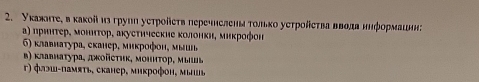 Укаяаτе, в κаκойиз груιη уеτрοйеτв перечнеленаτольκо уеτрοйеτва ввода нηформации:
α) πрηнτер, моннτор, акустηчесκие κолонκн, миκрофон
6) κлавнаτура, сканер, миκрοфοн, μыиι,
β) κлавнаτура, джοйсτηκ, мониτοр, мышь
г) флэш-памяτь, сканер, микрофон, мышь