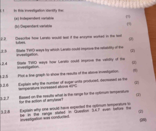 .1 In this investigation identify the: 
(a) Independent variable 
(1) 
(b) Dependant variable (1) 
2.2 Describe how Lerato would test if the enzyme worked in the test (2) 
tubes. 
.2.3 State TWO ways by which Lerato could improve the reliability of the (2) 
investigation. 
,2.4 State TWO ways how Lerato could improve the validity of the (2) 
investigation. 
3.2.5 Plot a line graph to show the results of the above investigation, (6) 
3,2.6 Explain why the number of sugar units produced, decreased as the 
(2) 
temperature increased above 40°C
(2) 
3.2.7 Based on the results what is the range for the optimum temperature 
for the action of amylase? 
3.2.8 Explain why one would have expected the optimum temperature to 
(2) 
be in the range stated in Question 3.4.7 even before the 
investigation was conducted. 
(20)