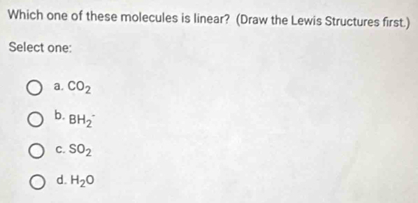 Which one of these molecules is linear? (Draw the Lewis Structures first.)
Select one:
a. CO_2
b. BH_2^(-
C. SO_2)
d. H_2O