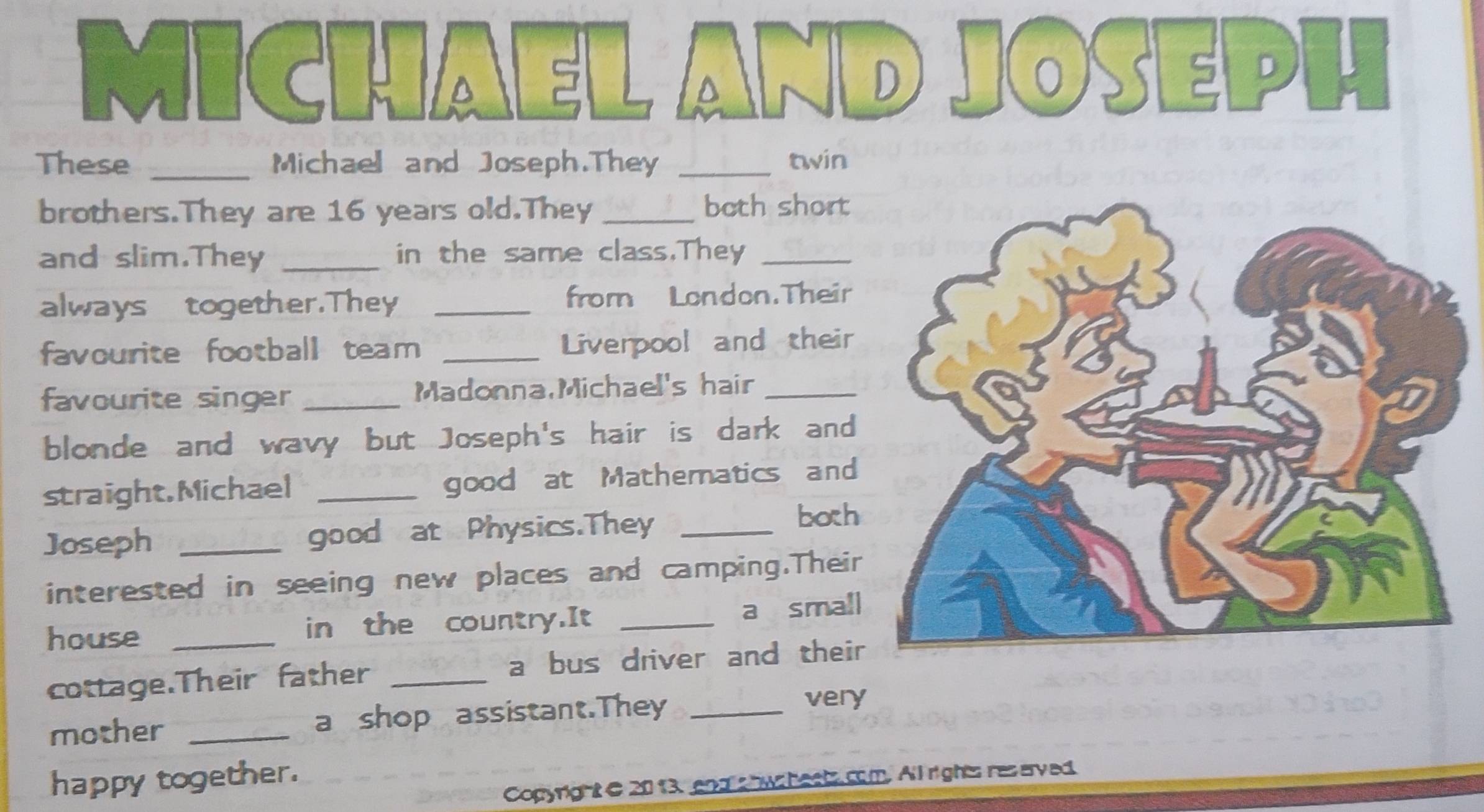 MICHAEL AND joseph 
These _Michael and Joseph.They _twin 
brothers.They are 16 years old.They _both short 
and slim.They _in the same class.They_ 
always together.They _from London.Their 
favourite football team _Liverpool and their 
favourite singer _Madonna,Michael's hair_ 
blonde and wavy but Joseph's hair is dark and 
straight,Michael _good at Mathematics and 
Joseph _good at Physics.They_ 
both 
interested in seeing new places and camping.Their 
house _in the country.It _a small 
cottage.Their father _a bus driver and their 
mother _a shop assistant.They _very 
happy together. 
Copyright e 2013, and s hws heets com. All rights res erved