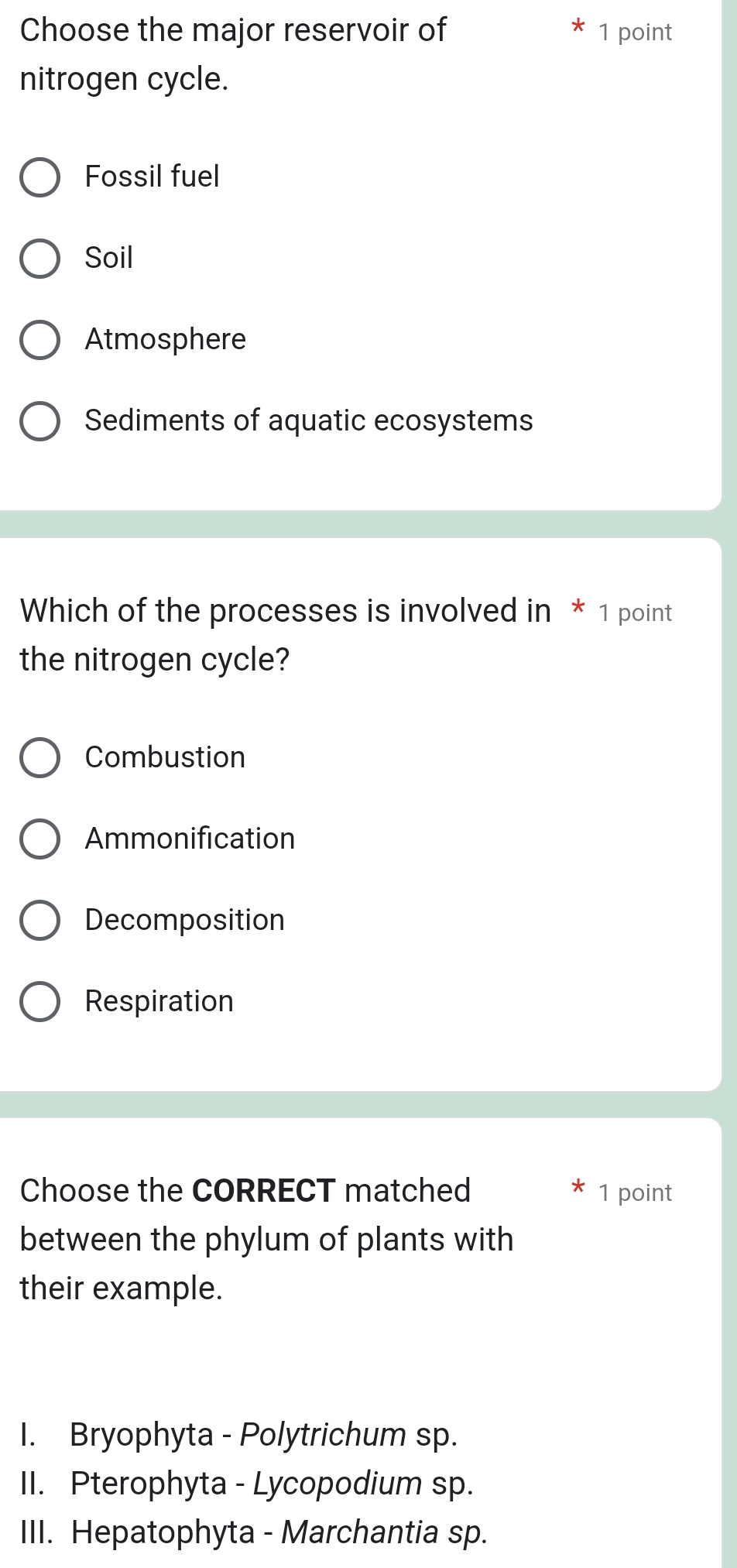 Choose the major reservoir of 1 point
nitrogen cycle.
Fossil fuel
Soil
Atmosphere
Sediments of aquatic ecosystems
Which of the processes is involved in * 1 point
the nitrogen cycle?
Combustion
Ammonification
Decomposition
Respiration
Choose the CORRECT matched 1 point
between the phylum of plants with
their example.
I. Bryophyta - Polytrichum sp.
II. Pterophyta - Lycopodium sp.
III. Hepatophyta - Marchantia sp.