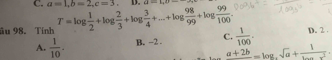 a=1, b=2, c=3. D. a=1, 0=-3,
T=log  1/2 +log  2/3 +log  3/4 +...+log  98/99 +log  99/100 . 
âu 98. Tính D. 2 .
A.  1/10 .
B. -2.
C.  1/100 .
_ a+2b=log _xsqrt(a)+ 1/log x^2 .