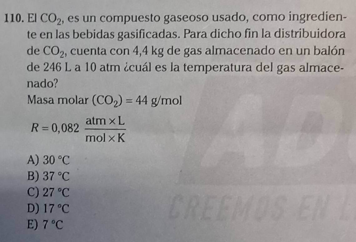 El CO_2 , es un compuesto gaseoso usado, como ingredien-
te en las bebidas gasificadas. Para dicho fin la distribuidora
de CO_2 , cuenta con 4,4 kg de gas almacenado en un balón
de 246 L a 10 atm ¿cuál es la temperatura del gas almace-
nado?
Masa molar (CO_2)=44g/mol
R=0,082 (atm* L)/mol* K 
A) 30°C
B) 37°C
C) 27°C
D) 17°C
E) 7°C