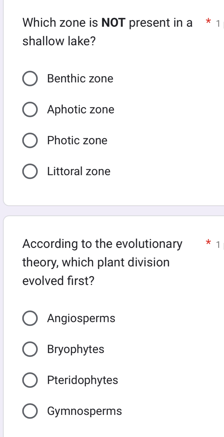 Which zone is NOT present in a * 1
shallow lake?
Benthic zone
Aphotic zone
Photic zone
Littoral zone
According to the evolutionary 1
theory, which plant division
evolved first?
Angiosperms
Bryophytes
Pteridophytes
Gymnosperms