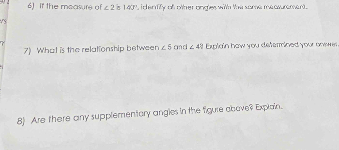 If the measure of ∠ 2 is 140° , identify all other angles with the same measurement.
rs
7) What is the relationship between ∠ 5 and ∠ 4 ? Explain how you determined your answer 
8) Are there any supplementary angles in the figure above? Explain.