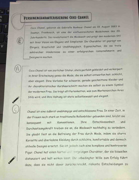 Personencharakterisierung Coño Chanel
T Coco Chanel, geboren als Gabrielle Bonheur Chanel am 19. August 1883 in
Saumur, Frankreich, ist eine der einflussreichsten Modeikonen des 20.
Jahrhunderts. Sie revolutioniert die Modewelt und prägt den modernen Stil
mit ihrer Vision von Eleganz und Simplizität. Ihr Charakter ist geprägt von
V
Ehrgeiz, Kreativität und Unabhängigkeit, Eigenschaften, die sie trotz
zählreicher Hindernisse zu einer erfölgreichen Unternehmerin und
Designerin machen
Coco Chanel ist von zierlicher Statur, stets perfekt gekleidet und verkörpert
in ihrer Erscheinung genau die Mode, die sie selbst entworfen hat: schlicht,
aber elegant. Ihre Vorliebe für schwarze, gerade geschnittene Kleider und
ihr charakteristischer Kurzhaarschnitt machen sie selbst zu einem Symbol
der modernen Frau. Sie trägt oft Perlenketten, was zum Markenzeichen ihres
Stils wird, und ihre Haltung ist stets selbstbewusst und elegant.
Chanel ist eine äußerst unabhängige und entschlossene Frau. In einer Zeit, in
der Frauen noch stark an traditionelle Rollenbilder gebunden sind, bricht sie
konsequent mit Konventionen. Ihre Entschlossenheit und
Durchsetzungskraft treiben sie an, die Modewelt nachhaltig zu verändern.
Sie glaubt fest an die Befreiung der Frau durch Mode, indem sie starre
Korsetts und überladene Kleidung durch schlichte, komfortable und dennoch
stilvolle Designs ersetzt. Sie ist jedoch auch eine komplexe und kontroverse
Figur. Chanel hat einen harten and enrgeizigen Charakter, der sie bisweilen
distanziert und kalt wirken lasst. Ihr anbedingter Wille zum Erfolg führt
dazu, dass sie nicht davor zurückschreckt, riskante Entscheidungen zu