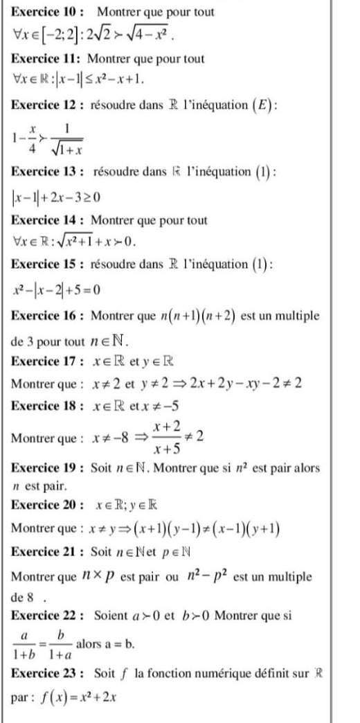 Montrer que pour tout
forall x∈ [-2;2]:2sqrt(2)>sqrt(4-x^2).
Exercice 11: Montrer que pour tout
forall x∈ |k:|x-1|≤ x^2-x+1.
Exercice 12 : résoudre dans R l'inéquation (E) :
1- x/4 > 1/sqrt(1+x) 
Exercice 13 : résoudre dans  l’inéquation (1) :
|x-1|+2x-3≥ 0
Exercice 14 : Montrer que pour tout
forall x∈ R:sqrt(x^2+1)+x>0.
Exercice 15 : résoudre dans R l'inéquation (1):
x^2-|x-2|+5=0
Exercice 16 : Montrer que n(n+1)(n+2) est un multiple
de 3 pour tout n∈ N.
Exercice 17 : x∈ R et y∈ R
Montrer que : x!= 2 et y!= 2Rightarrow 2x+2y-xy-2!= 2
Exercice 18 : x∈ R et x!= -5
Montrer que : x!= -8Rightarrow  (x+2)/x+5 != 2
Exercice 19 : Soit n∈ N. Montrer que si n^2 est pair alors
n est pair.
Exercice 20 : x∈ R;y∈ R
Montrer que : x!= yRightarrow (x+1)(y-1)!= (x-1)(y+1)
Exercice 21 : Soit n∈ N et p∈ N
Montrer que n* p est pair ou n^2-p^2 est un multiple
de 8 .
Exercice 22 : Soient a>0 et b>0 Montrer que si
 a/1+b = b/1+a  alors a=b.
Exercice 23 : Soit f la fonction numérique définit sur R
par : f(x)=x^2+2x