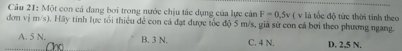 Một con cá đang bơi trong nước chịu tác dụng của lực cản F=0,5v ( v là tốc độ tức thời tính theo
đơn vị m/s). Hãy tính lực tối thiều để con cá đạt được tốc độ 5 m/s, giả sử con cá bơi theo phương ngang.
A. 5 N. B. 3 N. D. 2,5 N.
Chú
C. 4 N.