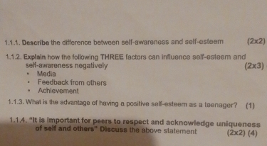 Describe the difference between self-awareness and self-esteem (2* 2)
1.1.2. Explain how the following THREE factors can influence self-esteem and 
self-awareness negatively
(2* 3)
Media 
Feedback from others 
Achievement 
1.1.3. What is the advantage of having a positive self-esteem as a teenager? (1) 
1.1.4. “It is important for peers to respect and acknowledge uniqueness 
of self and others" Discuss the above statement (2* 2)(4