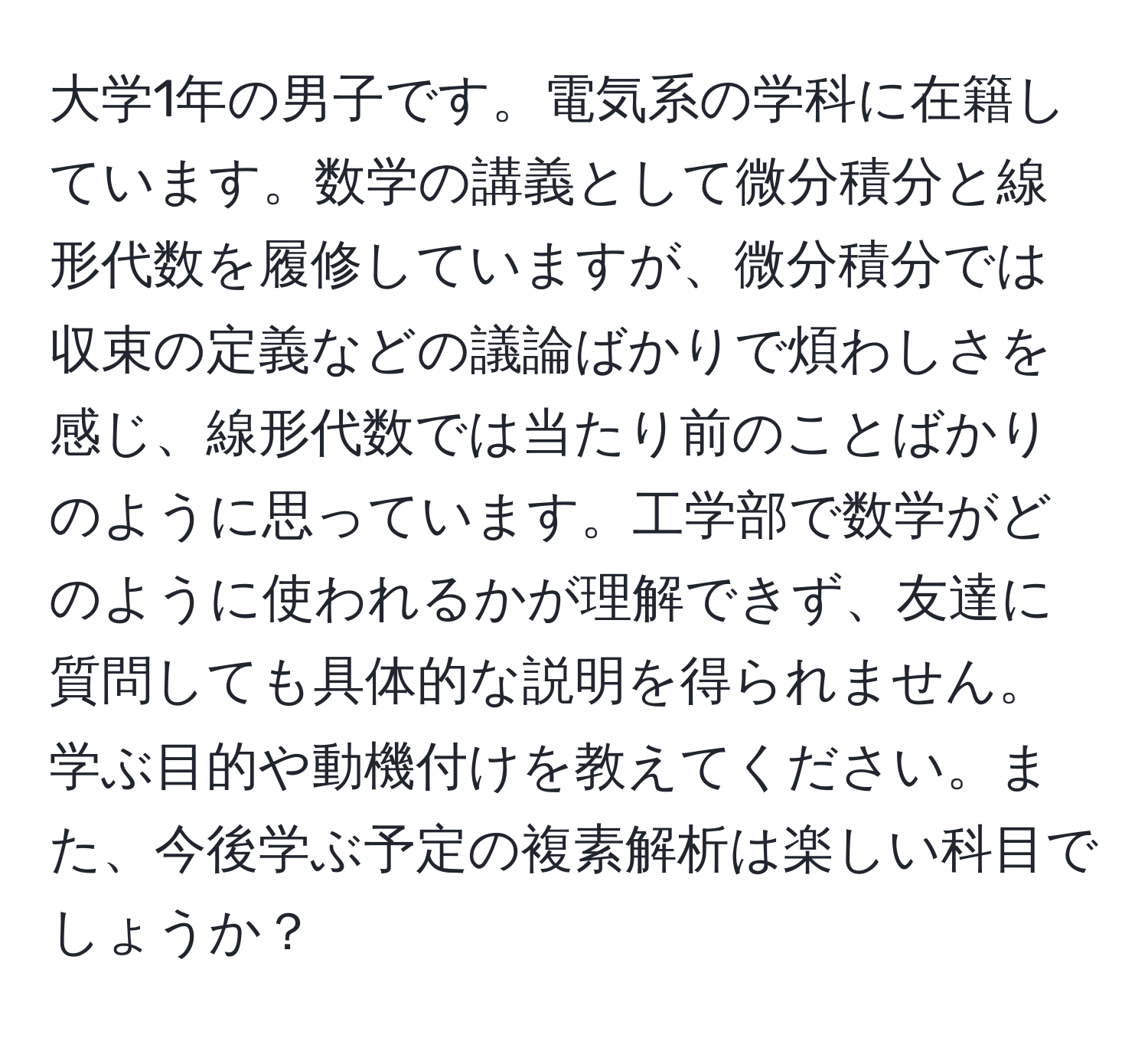 大学1年の男子です。電気系の学科に在籍しています。数学の講義として微分積分と線形代数を履修していますが、微分積分では収束の定義などの議論ばかりで煩わしさを感じ、線形代数では当たり前のことばかりのように思っています。工学部で数学がどのように使われるかが理解できず、友達に質問しても具体的な説明を得られません。学ぶ目的や動機付けを教えてください。また、今後学ぶ予定の複素解析は楽しい科目でしょうか？