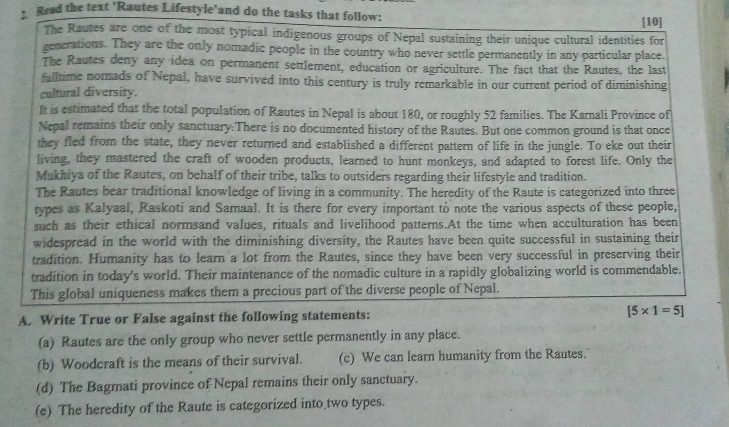 Read the text 'Rautes Lifestyle’and do the tasks that follow:
[10]
The Rautes are one of the most typical indigenous groups of Nepal sustaining their unique cultural identities for
generations. They are the only nomadic people in the country who never settle permanently in any particular place.
The Rautes deny any idea on permanent settlement, education or agriculture. The fact that the Rautes, the last
fulltime nomads of Nepal, have survived into this century is truly remarkable in our current period of diminishing
cultural diversity.
It is estimated that the total population of Rautes in Nepal is about 180, or roughly 52 families. The Karnali Province of
Nepal remains their only sanctuary.There is no documented history of the Rautes. But one common ground is that once
they fled from the state, they never returned and established a different pattern of life in the jungle. To eke out their
living, they mastered the craft of wooden products, learned to hunt monkeys, and adapted to forest life. Only the
Mukhiya of the Rautes, on behalf of their tribe, talks to outsiders regarding their lifestyle and tradition.
The Rautes bear traditional knowledge of living in a community. The heredity of the Raute is categorized into three
types as Kalyaal, Raskoti and Samaal. It is there for every important to note the various aspects of these people,
such as their ethical normsand values, rituals and livelihood patterns.At the time when acculturation has been
widespread in the world with the diminishing diversity, the Rautes have been quite successful in sustaining their
tradition. Humanity has to learn a lot from the Rautes, since they have been very successful in preserving their
tradition in today's world. Their maintenance of the nomadic culture in a rapidly globalizing world is commendable.
This global uniqueness makes them a precious part of the diverse people of Nepal.
A. Write True or False against the following statements:
[5* 1=5]
(a) Rautes are the only group who never settle permanently in any place.
(b) Woodcraft is the means of their survival. (c) We can learn humanity from the Rautes.
(d) The Bagmati province of Nepal remains their only sanctuary.
(e) The heredity of the Raute is categorized into two types.