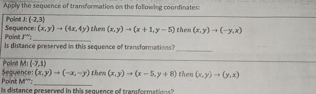 Apply the sequence of transformation on the following coordinates: 
Point J : (-2,3)
Sequence: (x,y)to (4x,4y) then (x,y)to (x+1,y-5) then (x,y)to (-y,x)
Point J''' _ 
_ 
Is distance preserved in this sequence of transformations? 
Point M :(-7,1)
_ 
_ 
Sequence: (x,y)to (-x,-y) then (x,y)to (x-5,y+8) then (x,y)to (y,x)
Point M ''':_ 
Is distance preserved in this sequence of transformations?