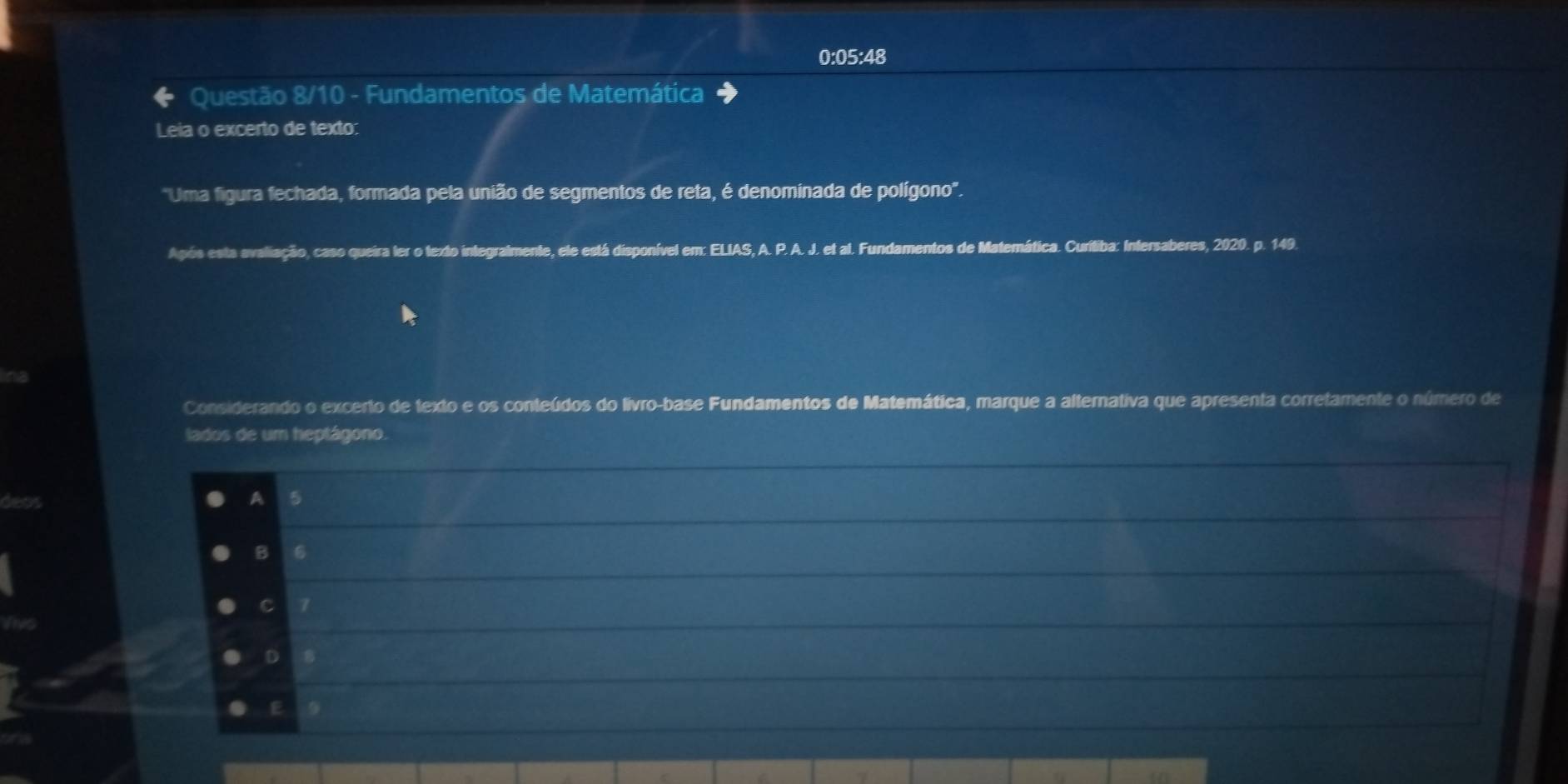 0:05:48
Questão 8/10 - Fundamentos de Matemática
Leia o excerto de texto:
'Uma figura fechada, formada pela união de segmentos de reta, é denominada de polígono'.
Após esta avaliação, caso queira ler o texto integralmente, ele está disponível em: ELIAS, A. P. A. J. et al. Fundamentos de Matemática. Curitiba: Intersaberes, 2020. p. 149.
Considerando o excerto de texto e os conteúdos do livro-base Fundamentos de Matemática, marque a alternativa que apresenta corretamente o número de
lados de um heptágono.
A 5
B 6
C 7
D 8
E
a