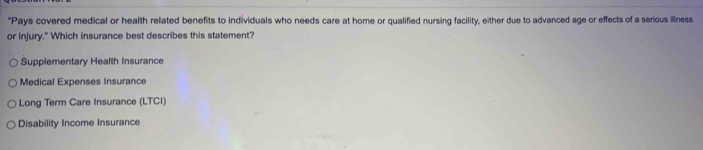 "Pays covered medical or health related benefits to individuals who needs care at home or qualified nursing facility, either due to advanced age or effects of a serious illness
or injury." Which insurance best describes this statement?
Supplementary Health Insurance
Medical Expenses Insurance
Long Term Care Insurance (LTCI)
Disability Income Insurance