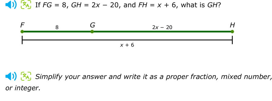 If FG=8, GH=2x-20 , and FH=x+6 , what is GH?
F 8 G H
2x-20
x+6
Simplify your answer and write it as a proper fraction, mixed number, 
or integer.