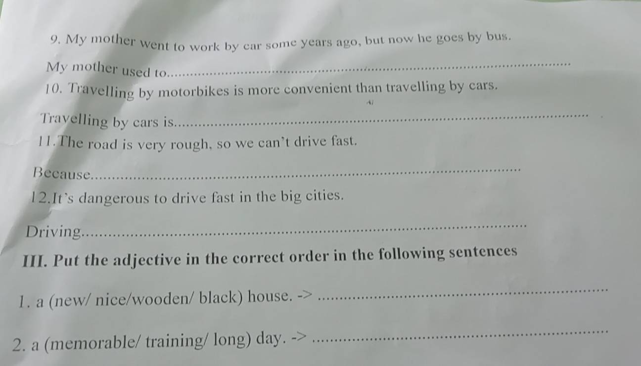 My mother went to work by car some years ago, but now he goes by bus. 
My mother used to 
_ 
10. Travelling by motorbikes is more convenient than travelling by cars. 
Ai 
Travelling by cars is 
_ 
11.The road is very rough, so we can’t drive fast. 
Because 
_ 
12.It's dangerous to drive fast in the big cities. 
Driving 
_ 
III. Put the adjective in the correct order in the following sentences 
1. a (new/ nice/wooden/ black) house. 
_ 
2. a (memorable/ training/ long) day. 
_