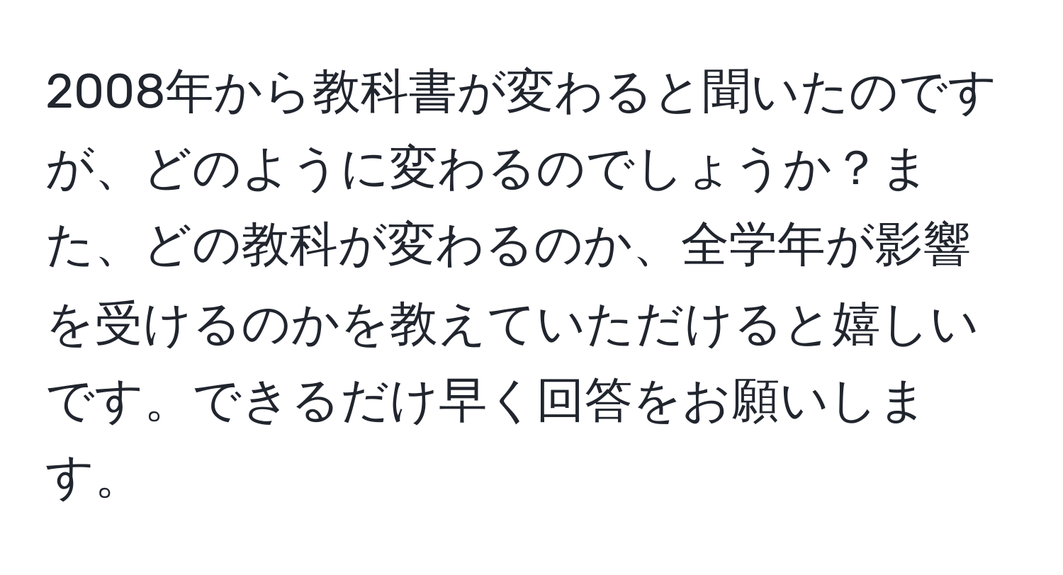 2008年から教科書が変わると聞いたのですが、どのように変わるのでしょうか？また、どの教科が変わるのか、全学年が影響を受けるのかを教えていただけると嬉しいです。できるだけ早く回答をお願いします。