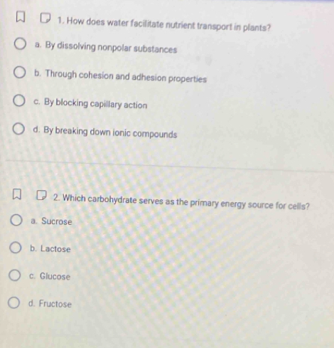 How does water facilitate nutrient transport in plants?
a. By dissolving nonpolar substances
b. Through cohesion and adhesion properties
c. By blocking capillary action
d. By breaking down ionic compounds
2. Which carbohydrate serves as the primary energy source for cells?
a. Sucrose
b. Lactose
c. Glucose
d. Fructose