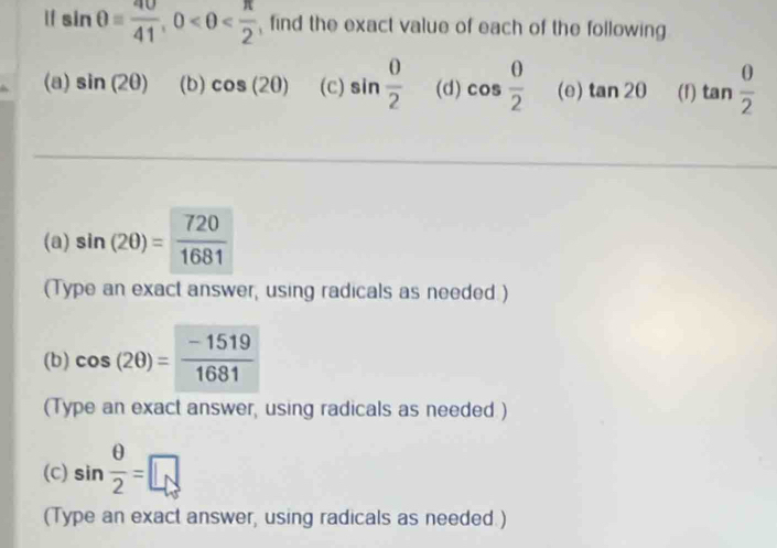 If sin θ = 40/41 , 0 find the exact value of each of the following 
(a) sin (2θ ) (b) cos (2θ ) (c) sin  0/2  (d) cos  0/2  (e) tan 2θ (f) tan  0/2 
(a) sin (2θ )= 720/1681 
(Type an exact answer, using radicals as needed.) 
(b) cos (2θ )= (-1519)/1681 
(Type an exact answer, using radicals as needed ) 
(c) sin  θ /2 =□
(Type an exact answer, using radicals as needed.)