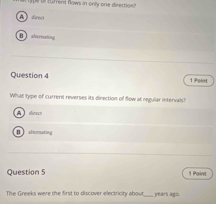 ut type of current flows in only one direction?
Adirect
Balternating
Question 4 1 Point
What type of current reverses its direction of flow at regular intervals?
Adirect
B alternating
Question 5 1 Point
The Greeks were the first to discover electricity about_ years ago.