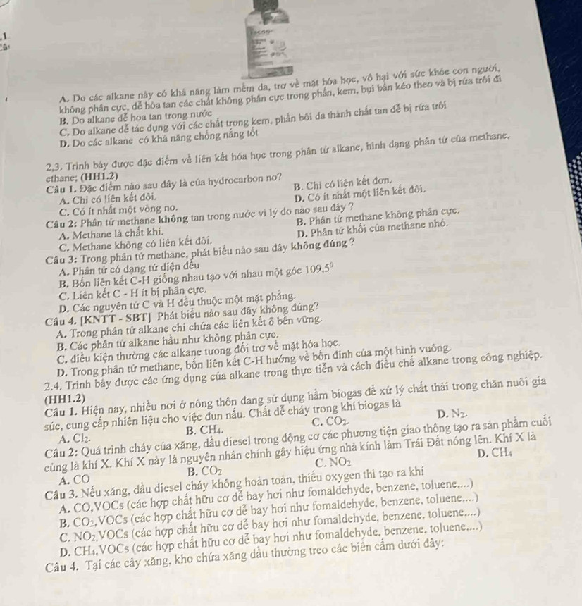 A. Do các alkane này có khả năng làm mềm da, trợ về mặt hóa học, vô hại với sức khỏe con người,
không phân cực, dể hòa tan các chất không phân cực trong phần, kem, bụi bản kéo theo và bị rừa trôi đi
B. Do alkane dễ hoa tan trong nước
C. Do alkane dễ tác dụng với các chất trong kem, phần bôi da thành chất tan đễ bị rứa trôi
D. Do các alkane có khâ năng chống nắng tốt
2,3. Trình bảy được đặc điểm về liên kết hóa học trong phân từ alkane, hình dạng phân tứ của methane,
a
ethane; (HH1.2)
B. Chỉ có liên kết đơn,
Câu 1. Đặc điểm nào sau đây là của hydrocarbon no?
A. Chỉ có liên kết đôi.
D. Có ít nhất một liên kết đôi.
C. Có ít nhất một vòng no.
Câu 2: Phân tử methane không tan trong nước vì lý do nào sau đây ?
B. Phân từ methane không phân cực.
A. Methane là chất khí.
C. Methane không có liên kết đôi. D. Phân từ khổi của methane nhỏ.
Câu 3: Trong phân tử methane, phát biểu nảo sau đây không đúng ?
A. Phân tứ có dạng tứ diện đều
B. Bốn liên kết C-H giống nhau tạo với nhau một góc 109,5°
C. Liên kết C - H ít bị phân cực.
D. Các nguyên tử C và H đều thuộc một mặt pháng.
Câu 4. [KNTT - SBT] Phát biểu nào sau đây không đúng?
A. Trong phân tử alkane chi chứa các liên kết δ bên vững.
B. Các phân tử alkane hầu như không phân cực.
C. điều kiện thường các alkane tưong đối trợ về mặt hóa học.
D. Trong phân tứ methane, bốn liên kết C-H hướng về bốn đinh của một hình vuông.
2.4. Trinh bảy được các ứng dụng của alkane trong thực tiễn và cách điều chế alkane trong công nghiệp.
Câu 1. Hiện nay, nhiều nơi ở nông thôn dang sử dụng hằm biogas để xứ lý chất thải trong chăn nuôi gia
(HH1.2)
súc, cung cấp nhiên liệu cho việc dun nấu. Chất dể cháy trong khí biogas là
A. Cl_2. B. CH₄. C. CO_2. D. N_2,
Câu 2: Quá trình cháy của xăng, dầu díesel trong động cơ các phương tiện giao thông tạo ra sản phầm cuối
củng là khí X. Khí X này là nguyên nhân chính gây hiệu ứng nhà kính làm Trái Đất nóng lên. Khí X là
C. NO_2 D. Cl LA
B. CO_2
A. CO
Câu 3. Nếu xăng, dầu diesel cháy không hoàn toàn, thiếu oxygen thi tạo ra khí
A. CO,VOCs (các hợp chất hữu cơ dể bay hơi như fomaldehyde, benzene, toluene....)
B. CO_2 VOCs (các hợp chất hữu cơ dể bay hơi như fomaldehyde, benzene, toluene....)
C. NO_2. VOCs (các hợp chất hữu cơ dể bay hơi như fomaldehyde, benzene. toluene....)
D. CH₄,VOCs (các hợp chất hữu cơ dễ bay hơi như fomaldehyde, benzene, toluene,...)
Câu 4. Tại các cây xăng, kho chứa xăng dầu thường treo các biển cẩm dưới đây: