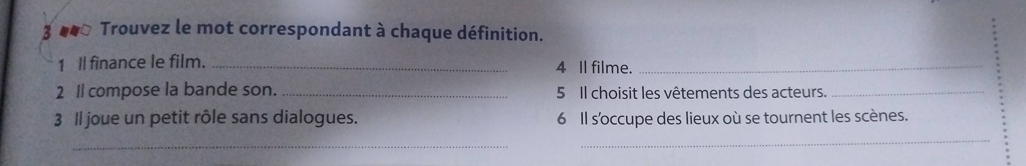 3 ●* Trouvez le mot correspondant à chaque définition. 
1 ll finance le film. _4 Il filme._ 
2 1 compose la bande son. _ 5 Il choisit les vêtements des acteurs._ 
3 ll joue un petit rôle sans dialogues. 6 Il s'occupe des lieux où se tournent les scènes. 
_ 
_