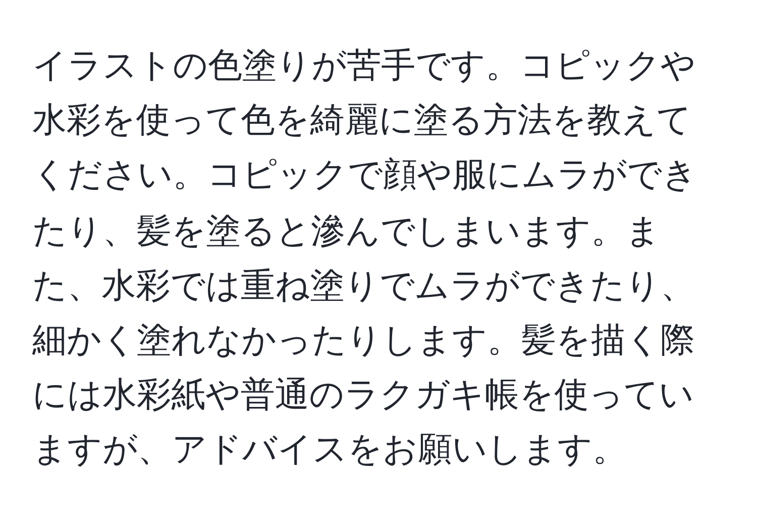 イラストの色塗りが苦手です。コピックや水彩を使って色を綺麗に塗る方法を教えてください。コピックで顔や服にムラができたり、髪を塗ると滲んでしまいます。また、水彩では重ね塗りでムラができたり、細かく塗れなかったりします。髪を描く際には水彩紙や普通のラクガキ帳を使っていますが、アドバイスをお願いします。