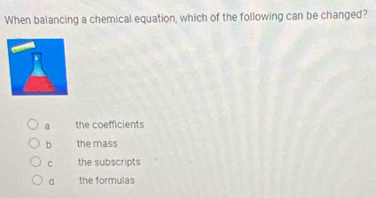 When balancing a chemical equation, which of the following can be changed?
a the coefficients
b the mass
C the subscripts
d the formulas