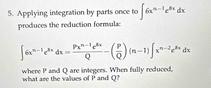 Applying integration by parts once to ∈t 6x^(n-1)e^(8x)dx
produces the reduction formula:
∈t 6x^(n-1)e^(8x)dx= (Px^(n-1)e^(8x))/Q -( P/Q )(n-1)∈t x^(n-2)e^(8x)dx
where P and Q are integers. When fully reduced, 
what are the values of P and Q?