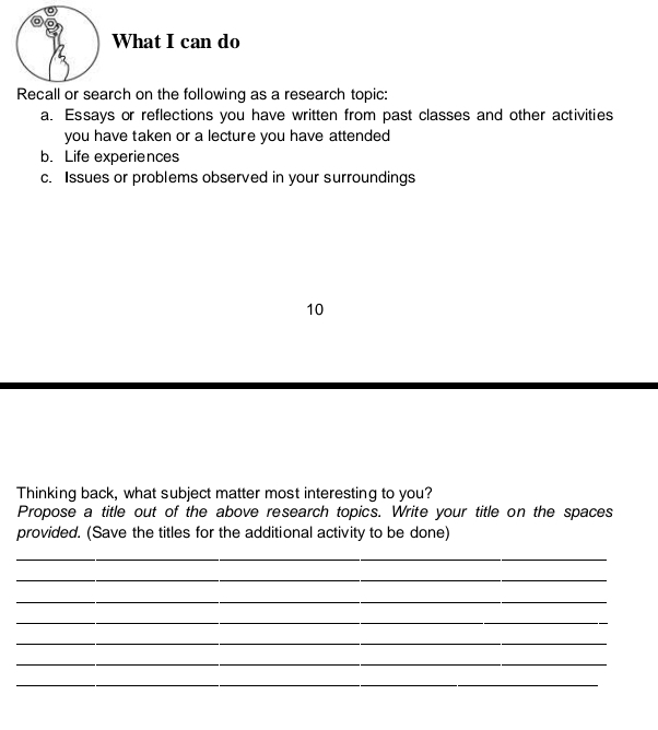 What I can do 
Recall or search on the following as a research topic: 
a. Essays or reflections you have written from past classes and other activities 
you have taken or a lecture you have attended 
b. Life experiences 
c. Issues or problems observed in your surroundings 
10 
Thinking back, what subject matter most interesting to you? 
Propose a title out of the above research topics. Write your title on the spaces 
provided. (Save the titles for the additional activity to be done) 
_ 
_ 
_ 
_ 
_ 
_ 
_