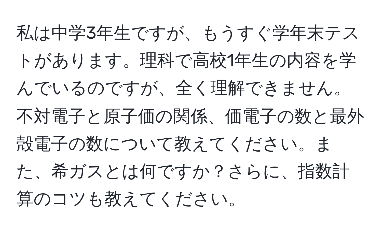 私は中学3年生ですが、もうすぐ学年末テストがあります。理科で高校1年生の内容を学んでいるのですが、全く理解できません。不対電子と原子価の関係、価電子の数と最外殻電子の数について教えてください。また、希ガスとは何ですか？さらに、指数計算のコツも教えてください。