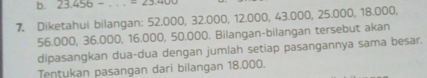 23.456-... =23.400
7. Diketahui bilangan: 52.00 0, 32.000, 12.000, 43.000, 25.00 00, 18.000,
56.000, 36.000, 16.000, 50.000. Bilangan-bilangan tersebut akan 
dipasangkan dua-dua dengan jumlah setiap pasangannya sama besar. 
Tentukan pasangan dari bilangan 18.000.