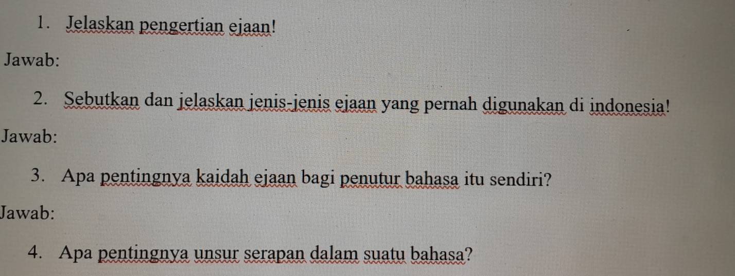 Jelaskan pengertian ejaan! 
Jawab: 
2. Sebutkan dan jelaskan jenis-jenis ejaan yang pernah digunakan di indonesia! 
Jawab: 
3. Apa pentingnya kaidah ejaan bagi penutur bahasa itu sendiri? 
Jawab: 
4. Apa pentingnya unsur serapan dalam suatu bahasa?