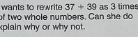 wants to rewrite 37+39 as 3 times
of two whole numbers. Can she do 
plain why or why not.