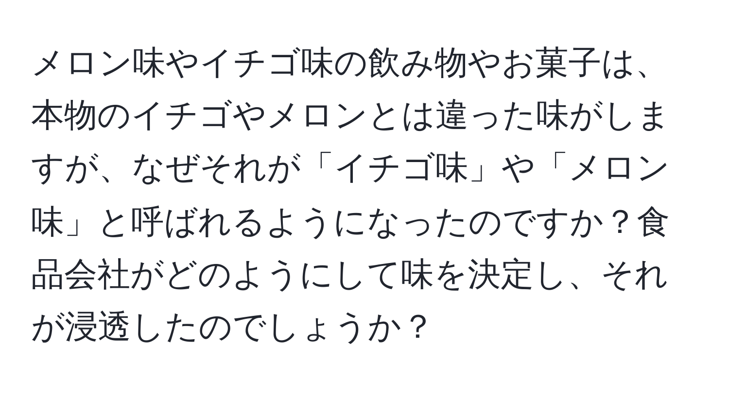 メロン味やイチゴ味の飲み物やお菓子は、本物のイチゴやメロンとは違った味がしますが、なぜそれが「イチゴ味」や「メロン味」と呼ばれるようになったのですか？食品会社がどのようにして味を決定し、それが浸透したのでしょうか？
