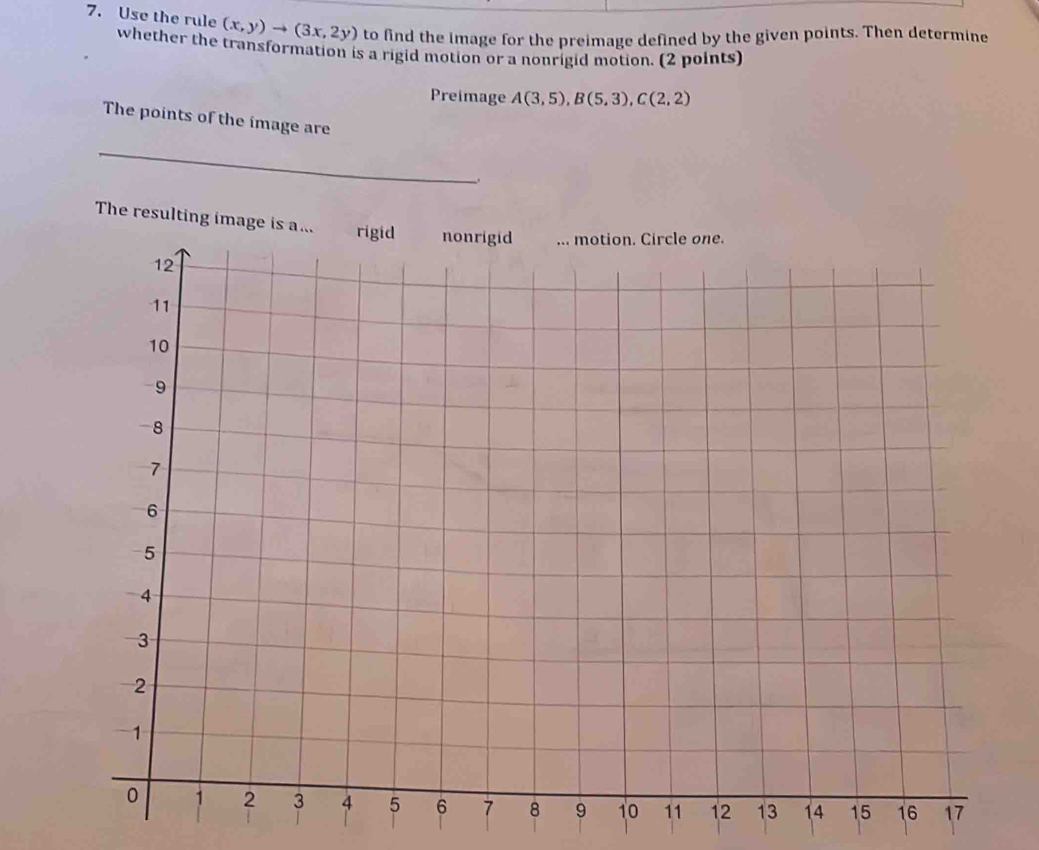 Use the rule (x,y)to (3x,2y) to find the image for the preimage defined by the given points. Then determine 
whether the transformation is a rigid motion or a nonrigid motion. (2 points) 
Preimage A(3,5), B(5,3), C(2,2)
The points of the image are 
_ 
The resulting