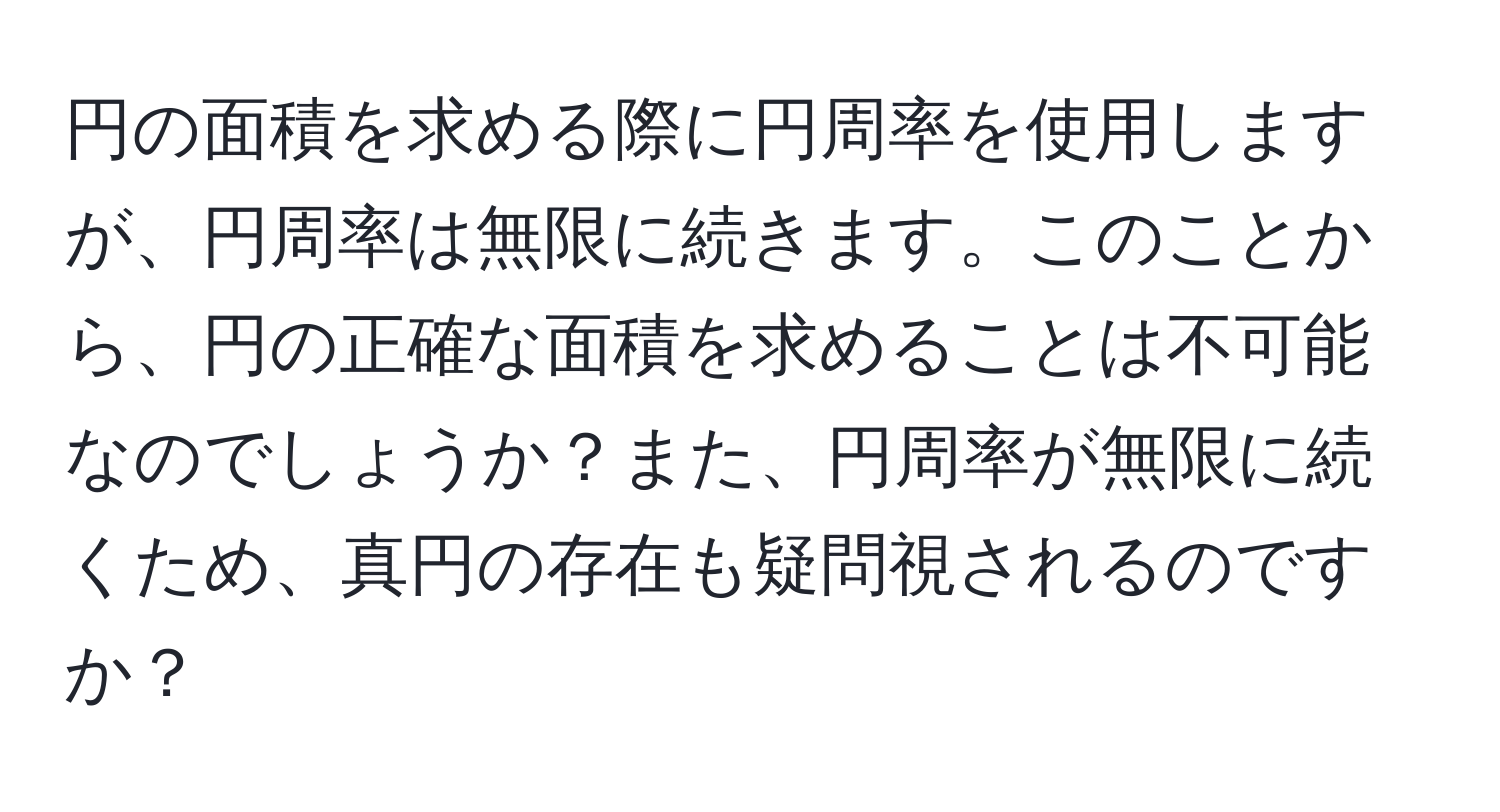 円の面積を求める際に円周率を使用しますが、円周率は無限に続きます。このことから、円の正確な面積を求めることは不可能なのでしょうか？また、円周率が無限に続くため、真円の存在も疑問視されるのですか？