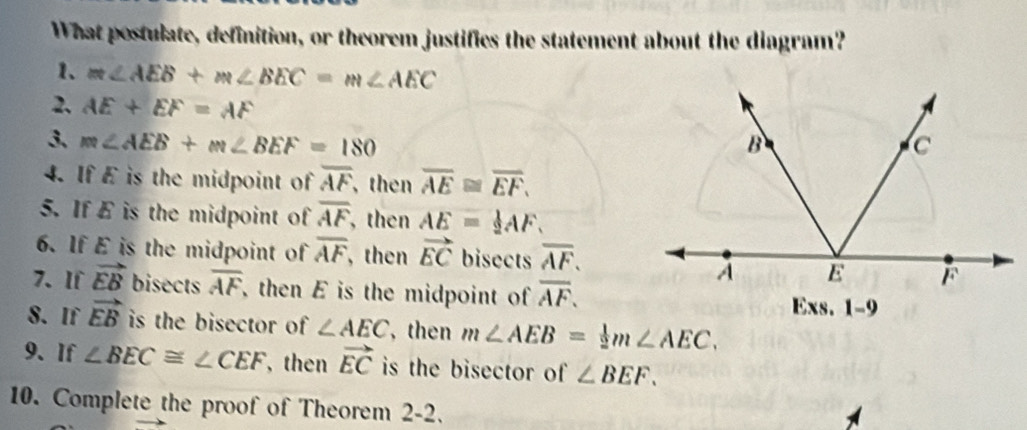 What postulate, definition, or theorem justifies the statement about the diagram? 
1. m∠ AEB+m∠ BEC=m∠ AEC
2. AE+EF=AF
3、 m∠ AEB+m∠ BEF=180
4. If E is the midpoint of overline AF, then overline AE≌ overline EF. 
5. If E is the midpoint of overline AF , then AE= 1/2 AF. 
6. If E is the midpoint of overline AF , then vector EC bisects overline AF. 
7、 If vector EB bisects overline AF , then E is the midpoint of overline AF. 
8. If vector EB is the bisector of . ∠ AEC then m∠ AEB= 1/2 m∠ AEC. 
9、 If ∠ BEC≌ ∠ CEF , then vector EC is the bisector of ∠ BEF. 
10. Complete the proof of Theorem 2-2.