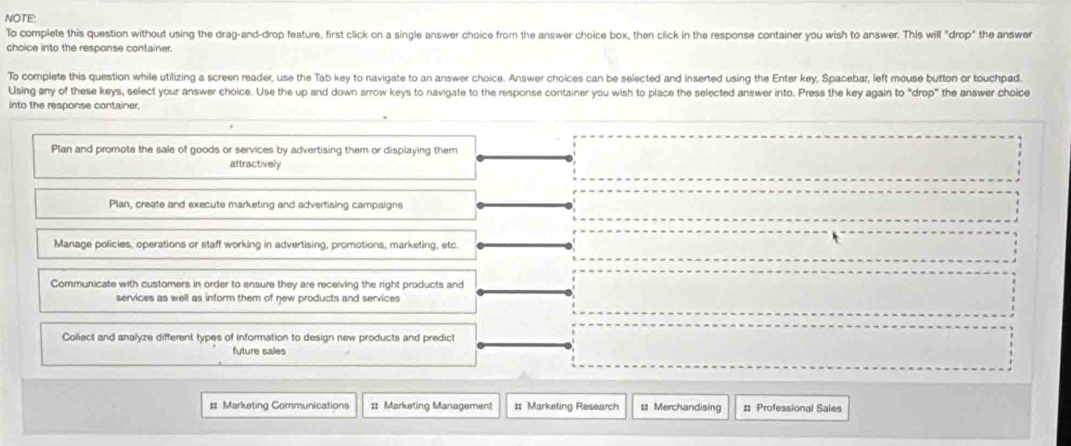 NOTE:
To complete this question without using the drag-and-drop feature, first click on a single answer choice from the answer choice box, then click in the response container you wish to answer. This will "drop" the answer
choice into the response container.
To complete this question while utilizing a screen reader, use the Tab key to navigate to an answer choice. Answer choices can be selected and inserted using the Enter key, Spacebar, left mouse button or touchpad.
Using any of these keys, select your answer choice. Use the up and down arrow keys to navigate to the response container you wish to place the selected answer into. Press the key again to “drop” the answer choice
into the response container
Plan and promote the sale of goods or services by advertising them or displaying them
attractively
Plan, create and execute marketing and advertising campaigns
Manage policles, operations or staff working in advertising, promotions, marketing, etc.
Communicate with customers in order to ensure they are receiving the right products and
services as well as inform them of new products and services
Collect and analyze different types of information to design new products and predict
future sales
= Marketing Communications :: Marketing Management # Marketing Research = Merchandising # Professional Sales