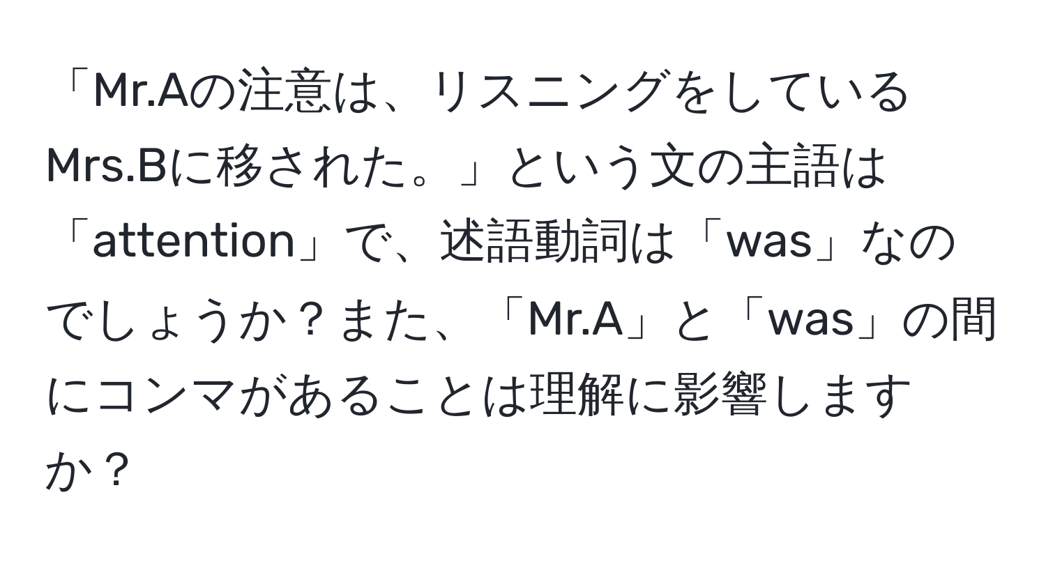 「Mr.Aの注意は、リスニングをしているMrs.Bに移された。」という文の主語は「attention」で、述語動詞は「was」なのでしょうか？また、「Mr.A」と「was」の間にコンマがあることは理解に影響しますか？