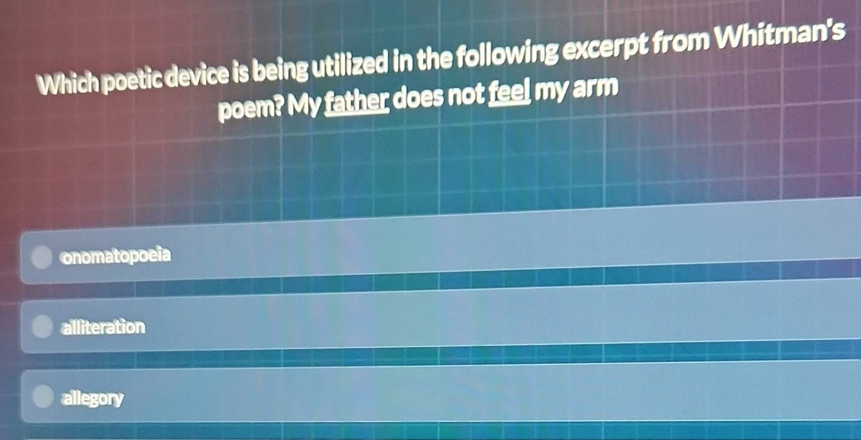 Which poetic device is being utilized in the following excerpt from Whitman's
poem? My father does not feel my arm
onomatopoeia
alliteration
allegory