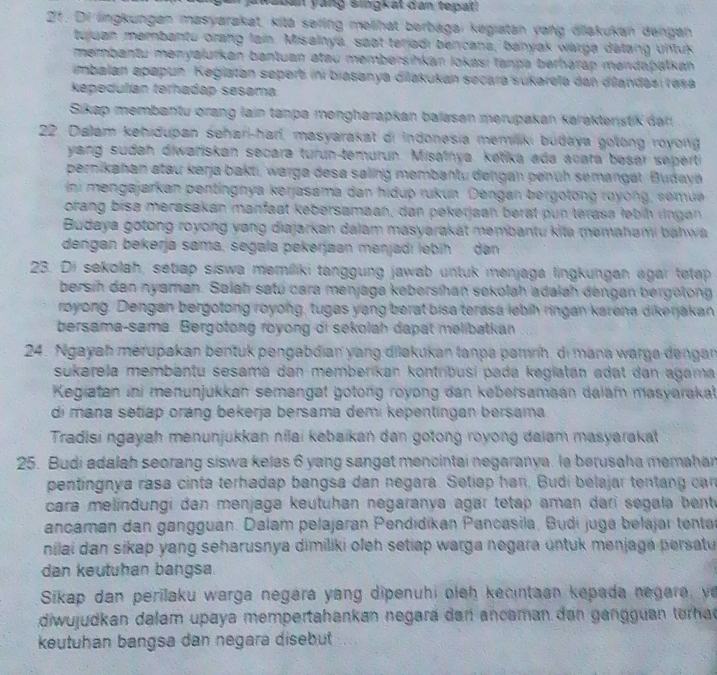 kaban yang singk at dan tepal!
27°. Di lngkungen masyarakat, kitō sering molihat berbagai kegiatan vong dakukun dengan
tujuan membantu orang lain. Misalnya, saot teriadi bencana, banyok warga datang untus
membantu menyalurkan bantuan atau membersińkan lokási tanpa berharap mendapalken 
imbalan epapun. Kegiatan sepert in biasanya diakukan secara sukarefa dan diandas resa
Repedulían terhadap sesama
Sikap membantu orang lain tanpa mengharapkan balasen merupakan karaktenstik dar
22. Dialam kehidupan sehari-har, masyarakat di indonesia memaki budaya golong royong
yang sudah diwariskan secara turun-temurun. Misalnya, ketika ada acara besar seperti
pernikahan atau kerja baku, warga desa saling membantu dengan penüh semangat. Budaya
Ini mengajarkan pentingnya kerjasama dan hidup rukun. Dangan bergotong royong, semu
orang bise merasakan manfaat kebersamaan, dan pekerjaan berat pun terasa febin rngan 
Budaya gotong royong yang diajarkan dalam masyarakat membantu kita memahami bahw a
dengan bekerja sama, segala pekerjaan menjadı lebih den
23. Di sekolah, setap siswa memiliki tanggung jawab untuk menjaga lingkungan agar tetep
bersih den nyaman. Salah satú cara menjaga kebersihan sokolah adaiah dengan bergelong
royong. Dengan bergotong royong, tugas yang berat bisa terasa lebih ringan karena dikenakan
bersama-sama. Bergotong royong di sekolah dapat melibatkan
24. Ngayah merupakan bentuk pengabdian yang dilakukan tanpa pamnn, di mana warga dengan
sukarela membantu sesama dan memberkan kontríbusi pada kagiatan adat dan agama 
Keglatan ini menunjukkan semangat gotong royong dan kebersamaan dalam masveraka
di mana setiap oráng bekerja bersama demi kepentingan bersama.
Tradisi ngayah menunjukkan níai kabaikan dan gotong royong daiam masyarakat
25. Budi adalah seorang siswa kelas 6 yang sangat mencintai negaranya. la berusaha memahan
pentingnya rasa cinta terhadap bangsa dan negara. Setiap han, Budi belajar tentang car
cara melindungi đan menjaga keutuhan negaranya agar tetap aman dari segala bent e
ancaman dan gängguan. Dalam pelajaran Pendidikan Pancasila, Budi juga belajar tentar
nilai dan sikap yang seharusnya dimiliki oleh setiap warga negara untuk menjagé persatu
dan keutuhan bangsa.
Sikap dan perilaku warga negára yang dipenuhi oleh kecintaan kepada negara, ye
diwujudkan dalam upaya mempertahankan negará dan ancaman dan gangguan torhad
keutuhan bangsa dan negara disebut