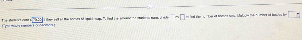 The students earn $ 79.20 if they sell all the bottles of liquid soap. To find the amount the students earn, divide □ by□ to find the number of bottles sold. Multiply the number of bottles by □ 7
(Type whole numbers or decimals.)