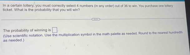 In a certain lottery, you must correctly select 4 numbers (in any order) out of 36 to win. You purchase one lottery 
ticket. What is the probability that you will win? 
The probability of winning is □. 
(Use scientific notation. Use the multiplication symbol in the math palette as needed. Round to the nearest hundredth 
as needed.)